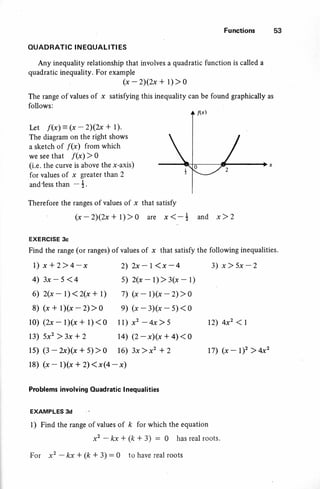 Functions 53
OUADRATIC INEOUALITI ES
Any inequality relationship that involves a quadratic function is called a
quadratic inequality. For example
, (x -Z)(2x + l) > 0
The range of values of x satisfying this inequality can be found graphically as
follows:
Irt f(x) = (x - 2)(2x + 1).
The diagram on the right shows
a sketch of f(x) from which
we see that f(x) > 0
(i.e. the curve is abovg the x-axis)
for values of x greater than 2
and{ess than - +.
Therefore the ranges of values of x that satisfy
(x-2)(2x+l)>0 are x(-* and x)2
EXERCISE 3c
Find the range (or ranges) of values of x that satisfy the following inequalities.
3) x)5x-22)2x-l<x-4
s) 2{x - l) > 3(x - 1)
6) 2(x-l)<2(x+l) 7) (x-lXx-2)>0
8) (x+lXx-2)>0 e) (x-3Xx-s)<0
l0) (2x-lXx+1)<0 ll) x2-4x>s 12) 4xz < I
t7) (x - 1)' > 4x2
13) 5x2 )3x +2 14) (2-xXx + 4)<0
ls) (3-zx)(x+5)>0 16) 3x)x2 +2
18) (x- lXx +2)(x$-x)
Problems inyolving Ouadratic I nequalities
EXAMPLES 3d
I ) Find the range of values of k for which the equation
For x2 - kx * (k + 3) : 0 to have real roots
1) x*2>4-x
4) 3x-5<4
 