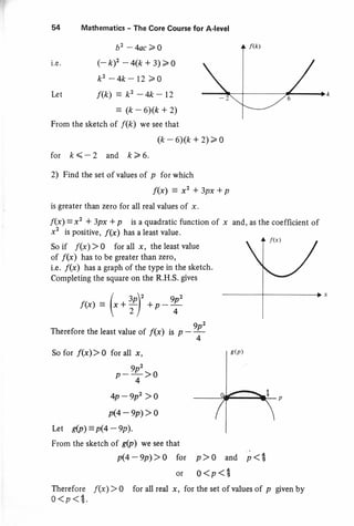 l.e .
54 Mathematics - The Core Course for A-level
b2 -4ac>0
(-k)'-4(k+3)>o
k2 -4k-12>o
f(k) : k2-4k-12
: (k-6)(k+2)
From the sketch of f(k) we see that
(k - 6)(k + 2)> 0
for k<-2 and k>6.
2) Find the set of values of p for which
f(x): x2 *3px*p
is greater than zero for all real values of x.
f(x) = x2 * 3px * p is a quadratic function of
x2 is positive, f(x) has a least value.
So if f(x) > 0 for all x, the least value
of /(x) has to be greater than zero)
i.e. f(x) has a graph of the type in the sketch.
Completing the square on the R.H.S. gives
f(x): (,.9'*p-Y
Therefore the least value of /(x) is p -T
So for f(x)> 0 for all x,
9p2
p-;>o
4p-9p'>o
p(4-ep)>0
Irt s(p) = p(4 - 9p).
From the sketch of g(p') we see that
x and, as the coefficient of
p)O and i<g
o<p<3
I.e,t
p(4-9p)>0 for
Therefore f(x)> 0 for all real ;t
o< p<t.
for the set of values of p given by
 