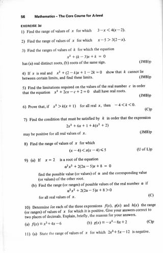 56 Mathematics - The Core Course for A'level
EXERCISE 3d
1) Find the range of values of x for which 3 -x < 4(x -2)'
2) Find the range of values of x for which x - 5 > 3(2-x)'
3) Find the ranges of values of k for which the equation
x2 + (k - 3h + k : o
has (a) real distinct roots, (b) roots of the same sigl'
4) If x is real and x2 + (2 - k>x + l - 2k : a show that k
between certain limits, and find these limits.
5) Find the limitations required on the values of the real number
that the equation x2 * Zcx - c + 2- 0 shall have real roots.
(JMB)p
cannot lie
(JMB)P
c in order
(JMB)P
6) Provethat,if x2)k(x+ 1) forallreal x, then -4<k<0' (c)p
7) Find the condition that must be satisfied by k in order that the expression
Zxz *6x* 1+ k(x'+2)
may be positive for all real values of x '
8) Find the range of values of x for which
(JMB)p
(x-4)<x(x -4)<s (Uof L)P
9) (a) If x : 2 is a root of the equation
or2x2 +2(2a-5)x*8 : o
find the possible value (or values) of o and the corresponding value
(or values) of the other root'
(b) Find the range (or ranges) of possible values of the real number a if
a2x2 +2(2a-5)x+8>o
for all real values of x. (c)
10) Determine for each of the three expressions f(x), s@) and h(x) the range
i"i ,*g.rl .r values of x for which it is positive. Give your answers correct to
i*o pti.tt of decimals. Explain, briefly, the reasons for your answers'
(a) f(x)=x2*4x-6 (b) s(x) = -x'-8x +2 (C)P
11) (a) state the range of values of x for which 2x2 * 5x -12 is negative.
 