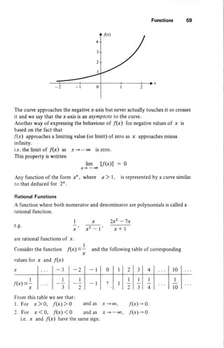 Functions 59
IW)
4
3
2
I
The curve approaches the negative x-axis but never actually touches it or crosses
it and we say that the x-axis is an asymptote to the curve.
Another way of expressing the behaviour of /(x) for negative values of x is
based on the fact that
f(x) approaches a limiting value (or limit) of zero as x approaches minus
infinity.
i.e. the limit of /(x) as x -+- oo is zero.
This property is written
,iI -t/(x)l -o
fury function of the form o* , where a ) I , is represented by a curve similar
to that deduced for 2* .
Rational Functions
A function where both numerator and denominator are polynomials is called a
rational function.
e.g.
are rational functions of x.
Consider the function f{x)
values for x and f(x)
f(x)-
I
x
x 2x2 -7x
x2 -l' x* I
and the following table of corresponding
I
)
x
I
x
-2 -l
_1
2
-l
r0
1
4
I
3
1
2
I
10
From this table we see that:
1. For x ) 0, ftx) > 0 and as .x -*oo, f(x) + Q.
2. For x(0, f(x)<0 andas x+ , f(x)*0
i.e. x and f(x) have the same sign.
 