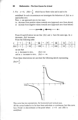 -l
J.
60
we see that
as x decreases to zero,
and as x increases to zeto,
From these observations we can
1
f(x): - .
x
This curve has two asymptotes, the
All the curves looked at so far have
has a 'break' or discontinuity at the
undefined.
Mathematics - The Core Course for A'level
For r : 0, /(0) :; which has no finite value and is said
undefined.In such circumstances we investigate the behaviour
approaches zeto.
Now x can approach zerc in two ways
i.e. decrease from positive values towards zero (approach zero
or increase from negative values towards zero (approach zero
to be
of /(x) as x
from above)
from below)
,
From (1) and (2) above we see that f(x) and x have the same sign. As x
decreases, f(x) increases.
From the following table
f(x) -) oo
f(x) -.>
- oo.
draw the following sketch representing
horizontal and vertical axes.
been unbroken or continuous, but this curve
point where x : 0 and /(0) is
f(x
 