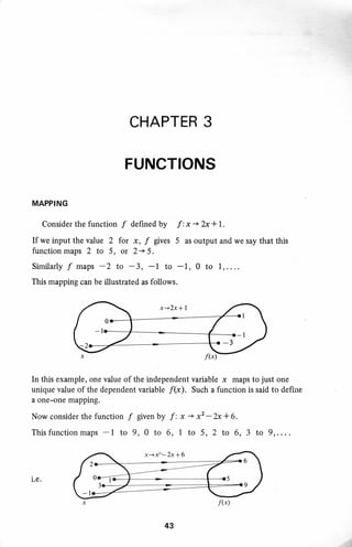 CHAPTER 3
FUNCTIONS
MAPPING
Consider the function f defined by f : x + 2x+ 1.
If we input the value 2 for x, f gives 5 as output and we say that this
function maps 2 to 5, or 2 + 5 .
Similarly f maps -2 to -3, -1 to -1, 0 to 1, . . . .
This mapping can be illustrated as follows.
In this example, one value of the independent variable x maps to just one
unique value of the dependent variable f(x). Such a function is said to define
a one-one mapping.
Now consider the function f given by f : x * xL-b + 6.
Thisfunctionmaps -1 to 9,0 to 6, I to 5, 2 to 6,3 to 9,....
i.e.
x+f'-2x*6
6
9
43
f(x)
 