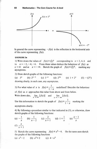 f(x)
64 Mathematics - The Core Course for A-level
In general the curve representing -f(x) is the reflection in the horizontal axis
of the curve representing f(x).
EXERCISE 3e
1) Write down the values of f(x) = (+)* corresponding to x : 2,4,6 and
to x - -2,-4,-6. From these values deduce the behaviour of f(x) as
x -+ oo and as 7s + - oo. sketch the graph of f(x) = (i)* , marking any
asymptotes.
2) Draw sketch graphs of the following functions:
(u) 3* (b) 2x - t (r) 3-x (d) 22* (r) t + 2* (f) - (2*)
showing clearly, in each case , afiy asymptotes.
3) For what value of x is f(x)= --l- undefined? Describe the behaviour
I -x
of /(x) as x approaches this value from above and from below.
write down also,
*sa t/(x)] and
, jI _ [/(x)l .
Use this information to sketch the graph of f(x)= --l- marking the
I -X
asymptotes clearly.
a) By following a procedure similar to that indicated in (3), or otherwise, draw
sketch graphs of the following functions:
I I 2 I x-l
x x-/, xf I x x
(f)r+
5) Sketch the curve representing f(x) = x2 -4.
the graphs of the following functions
(a) x2 -z (b) x2 + z (c) 4 -x2
On the same axes sketch
g(x)
g(x) = -2x
 