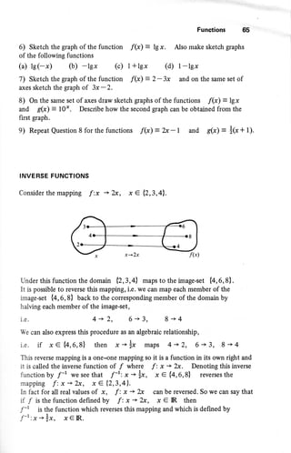 Functions 65
6) Sketch the graph of the function f(x) = le x . Also make sketch graphs
of the following functions
(a) ls(-x) (b) -lgx (c) l+lgx (d) l-lgx
7) Sketch the graph of the function f(x) = 2-3x and on the same set of
axes sketch the graph of 3x-2.
8) On the same set of axes draw sketch graphs of the functions /(x) = 1g1
and g(x) = t0". Describe how the second graph can be obtained from the
first graph.
9) Repeat Question 8 for the functions f(*) = X -t and g(x) = i@+ t).
INVERSE FUNCTIONS
Consider the mapping f :x + 2x, x e {2,3,4lt.
Under this function the domain {23,41 maps to the image-set {4,6,8}.
It is possible to reverse this mapping, i.e. we can map each member of the
image-set {4,6,8} back to the corresponding member of the domain by
halving each member of the image-set ,
i.e. {+2, 6+3, 8+4
We can also express this procedure as an algebraic relationship,
i.e. if xe {4,6,8} then x-ix maps 4-+2, 6'+3, 8+4
This reverse mapping is a one-one mapping so it is a function in its own right and
it is called the inverse function of / where f: x '+ 2x. Denoting this inverse
function by f-' we see that f-r; x * x, x € {4,6,8} reverses the
mapping f:x-+2x, xe (2,3,41.
ln fact for all real values of x, f: x + 2x can be reversed. So we can say that
if /isthefunctiondefinedby f:x+2sc, x€IR then
f-r is the function which reverses this mapping and which is defined by
f-r x-lx, x€lR.
 