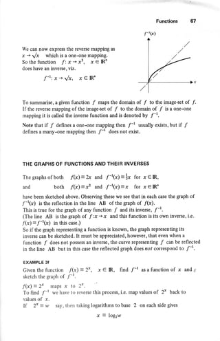 Functions 67
We can now express the reverse mapping as
1s + Jx which is a one-one mapping.
Sothefunction f:x+x2, xe IR*
does have an inverse, viz.
f-r: .x + t/x, x € IR*
To summarise, a given function f maps the domain of f to the image-set of f .
If the reverse mapping of the image-set of f to the dornain of f is a one-one
mapping it is called the inverse function and is denoted by f-'.
Note that if f defines a one-one mapping then f-r usually exists, but if f
defines a many-one mapping then f-r does not exist.
THE GRAPHS OF FUNCTIONS AND THEIR INVERSES
The graphs of both f(x) - bc and f -'(x): *x for x e IR,
and both f{x) = x2 and f -'(x}: x for x e IR*
have been sketched above. Observing these we see that in each case the graph of
.ft(x) is the reflection in the line AB of the graph of /(x).
This is true for the graph of any function / and its inverse, /-1.
(The line AB is the graph of f :x +x and this function is its own inverse, i.e.
f(x) = f-r(x) in this case.)
So if the graph representing a function is known, the graph representing its
inverse can be sketched. It must be appreciated, however, that even when a
function / does not possess an inverSe, the curve representing / can be reflected
in the line AB but in this case the reflected graph does nof correspond to f-r.
EXAMPLE 3f
Given the function f(x) : 2*,
sketch the graph of f-t "
x e IR, find f-t as a function of x and *
f(x) = 2x maPS x to 2*.
To find f-r we have to reverse this process, i.e. map values of 2* back to
values of x.
If 2* = w soy, then taking logarithms to base 2 on each side gives
f-'(x)
a
X _ LO$1W
 