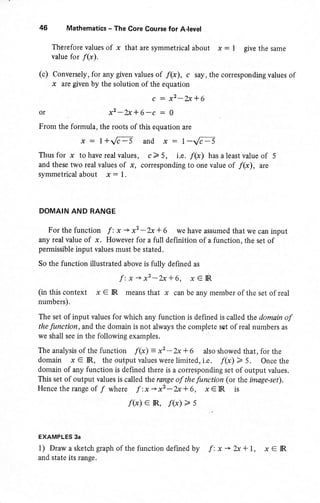 46 Mathematics - The Core Course for AJevel
Therefore values of x that are symmetrical about x : I give the same
value for /(x).
(c) Conversely, for any given values of f(x), c say, the corresponding values of
x are given by the solution of the equation
c : x2-2J+6
or x2-2x*6-c : O
From the formula, the roots of this equation are
x: l+/c-5 and x:1-Jc-5
Thusfor x tohaverealvalues, c>5, i.e.f(x) hasaleastvalueof 5
and these two realvalues of .x, corresponding to one value of f(x), are
symmetricalabout x: l.
DOMAIN AND BANGE
For the function f : x -+ x2 -2x + 6 we have assumed that we can input
any real value of x. However for a full definition of a function, the set of
permissible input values must be stated.
So the function illustrated above is fully defined as
f:x*x'-2x+6, x€lR
(in this context x € IR means that x can be any member of the set of real
numbers).
The set of input values for which any function is defined is called the domain of
the function, and the domain is not always the complete set of real numbers as
we shall see in the following examples.
The analysis of the function f(x) = x2 -2x + 6 also showed that, for the
domain x € IR, the output values were limited, i.e. f(x) > 5. Once the
domain of any function is defined there is a corresponding set of output values.
This set of output values is called the range of the function (or the image-set).
Hencetherangeof / where 7'.x->x2-2x*6, x€lR is
/(x) e IR, f(x) > s
EXAMPLES 3a
1) Draw a sketch graph ofthe function defined by f: x -, 2x + 1, x € IR
and state its range.
 