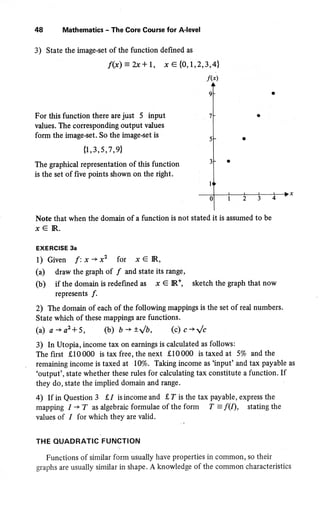48 Mathematics - The Core Course for A{evel
3) State the image-set of the function defined as
f(x): bc+ 1, x € {0, I ,2,3,4
For this function there are just 5 input
values. The corresponding output values
form the image-set. So the image-set is
{r,3 ,s,7 ,91
The graphical representation of this function
is the set of five points shown on the right.
Note that when the domain of a function is not stated it is assumed to be
x€lR.
EXERCISE 3a
1) Given f:x*x' for xeIR,
(r) draw the graph of / and state its range,
(b) if the domain is redefined as x € R*, sketch the graph that now
represents f .
2) The domain of each of the following mappings is the set of real numbers.
State which of these mappings are functions.
(a) s+a'*5, (b) fi+r/b, (c) c * t/c
3) In Utopia, income ta:r on earnings is calculated as follows:
The first 910000 is tax free, the next 910000 is taxed at 5% and the
remaining income is taxed at 10%. Taking income as'input'and'tax payable as
'output', state whether these rules for calculating tax constitute a function. If
they do, state the implied domain and range. '
4) If in Question 3 {,1 isincomeand {,T is the tax payable, express the
mapping I + T as algebraic formulae of the form f : f(I), stating the
values of I for which they arc valid.
THE QUADRATIC FUNCTION
Functions of similar form usually have properties in common, so their
graphs are usually similar in shape. A knowledge of the common characteristics
 