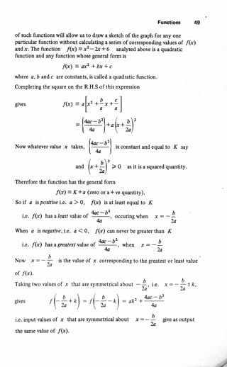 Funstions tl9
of such functions will allow us to draw a sketch of the graph for any one
particular function without calculating a series of coresponding values of /(x)
and x. The function f(x)' = x2 -2x + 6 analysed above is a quadratic
function and any function whose general form is
f(x)=ac2+bx+c
where a, b and c are constants, is called a quadratic function.
Completing the square on the R.H.S of this expression
eves .f(x) = ,V'+..?f
:{+*-o'l--L.,_q':t * j-oY**)
Nowwhatevervalue x takes,
{%r)
isconstantandequalto K say
*u (' *
il' "
o as it is a squared quantitv'
Therefoie the function has the general form
f(x)= K*a (zercor a*ve quantity).
So if a is positive i.e, a ) O, /(x) is at least equal to K
i.e. f(x) hualeastvalueof
4*-b', occuringwhen *:-!
4a-2a
When a is negative,i.e. a 10, I@) cn never be gr€ater than /C
i.e. /(x) hasa greatestvalue of fu-.-b'
, *h"n * = -' !
k2a
Now * = - ! is the value of x corresponding to the greatest or least value
2a
of /(x).
Takingtwovaluesof x thataresymmetricalabout -!, r.". ,=-
U
2a' 2o'k'
gives ,(-**o) : t(-*-/,) : o1,z +@-!
i.e. input values of x that are symmetrical about * : - |
give as output
the same value of /(x).
I
 