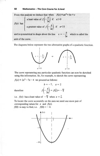 s0 Mathematics - The Core Course for A-level
The diagrams below represent the two alternative graphs of a quadratic function.
e sketched
nting
f
l-l
 i,lor / tb, i,l nrr:l--;l or I x:r_i_
 l'"/ l^-i-i_/ I
lg
,lo ,lo
The curve representing any particular quadratic function can now b
using this information. So, for example, to sketch the curve represe
f(x) = ?-x2
-7x -4 we proceed as follows:
b--7, a-2
therefore ,F *) - f(z): -?
i.e. f(x) has a least value of -t when * : Z.
To locate the curve accurately on the axes we need one more pair o
corresponding values for x and f(x).
/(0) is easy to find, i.e. /(0) - - 4.
4f@) I
1z
I
I
I
I
 