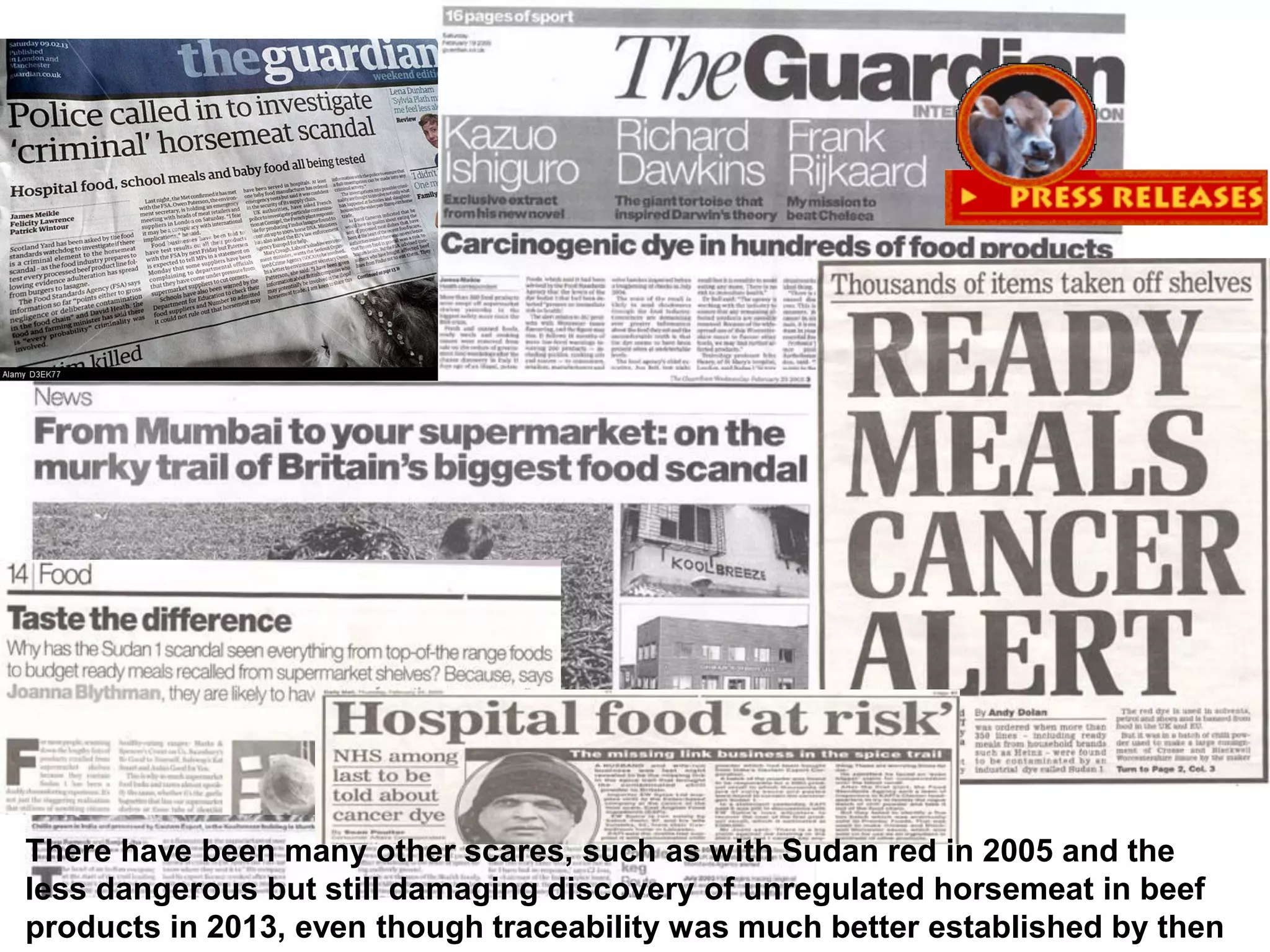There have been many other scares, such as with Sudan red in 2005 and the
less dangerous but still damaging discovery of unregulated horsemeat in beef
products in 2013, even though traceability was much better established by then
 