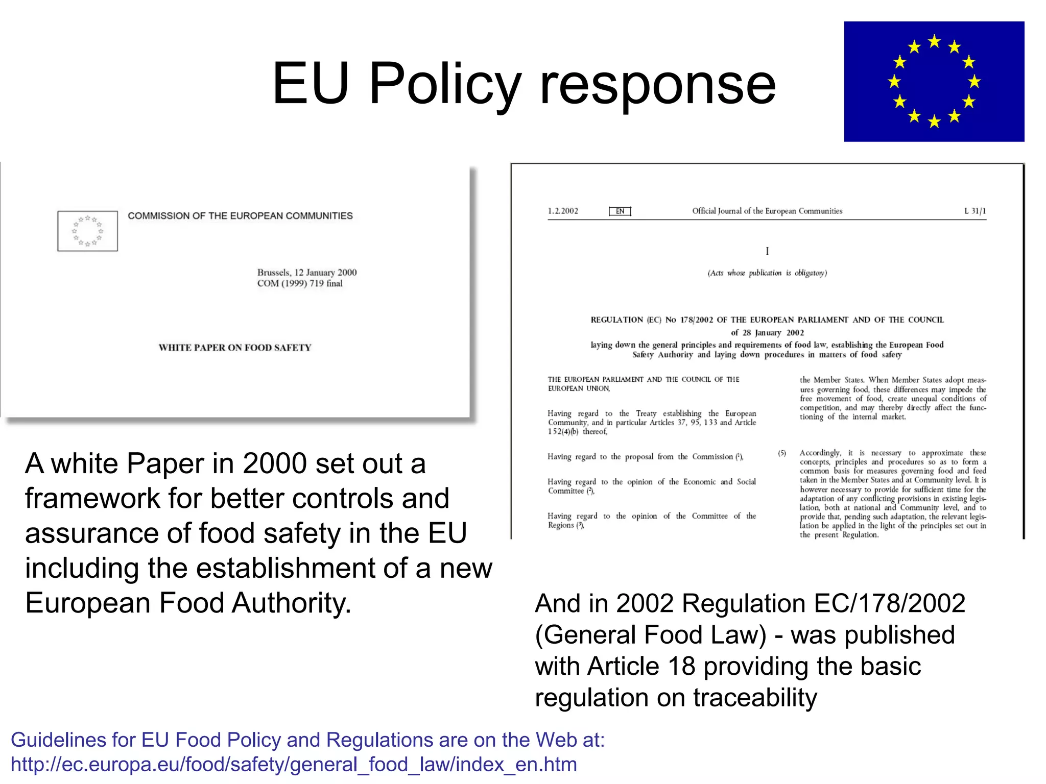 EU Policy response
A white Paper in 2000 set out a
framework for better controls and
assurance of food safety in the EU
including the establishment of a new
European Food Authority. And in 2002 Regulation EC/178/2002
(General Food Law) - was published
with Article 18 providing the basic
regulation on traceability
Guidelines for EU Food Policy and Regulations are on the Web at:
http://ec.europa.eu/food/safety/general_food_law/index_en.htm
 