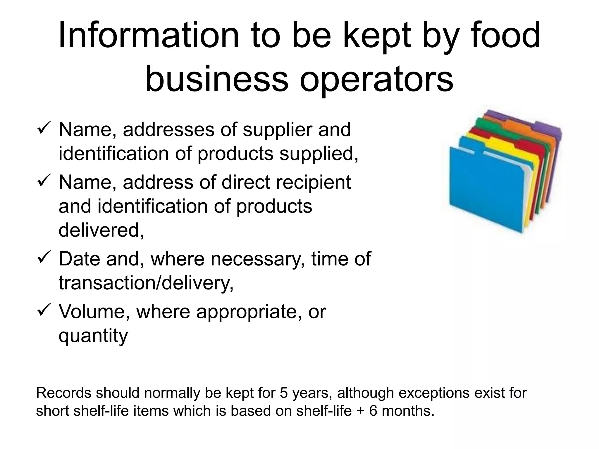 Information to be kept by food
business operators
 Name, addresses of supplier and
identification of products supplied,
 Name, address of direct recipient
and identification of products
delivered,
 Date and, where necessary, time of
transaction/delivery,
 Volume, where appropriate, or
quantity
Records should normally be kept for 5 years, although exceptions exist for
short shelf-life items which is based on shelf-life + 6 months.
 