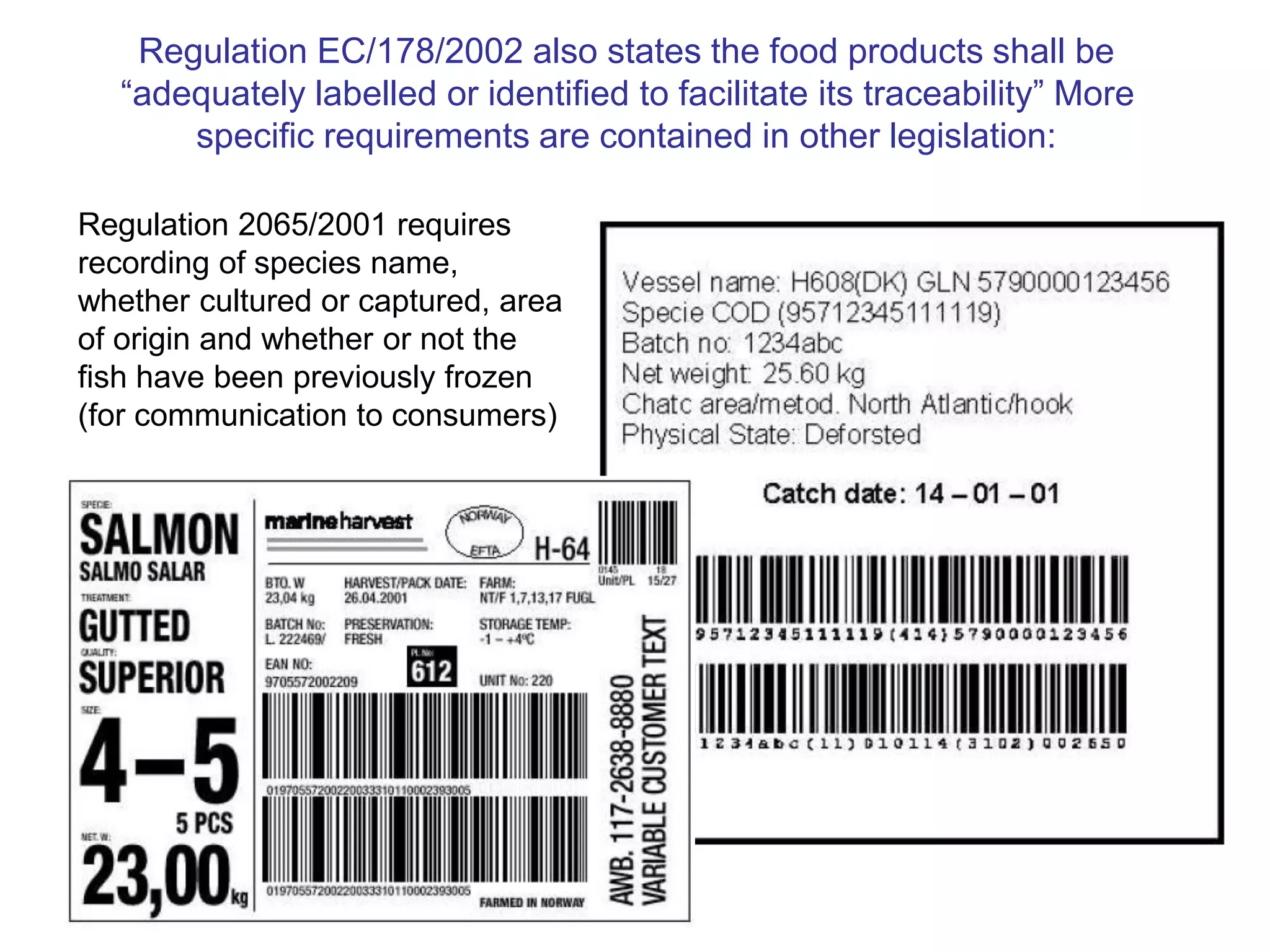 Regulation EC/178/2002 also states the food products shall be
“adequately labelled or identified to facilitate its traceability” More
specific requirements are contained in other legislation:
Regulation 2065/2001 requires
recording of species name,
whether cultured or captured, area
of origin and whether or not the
fish have been previously frozen
(for communication to consumers)
 