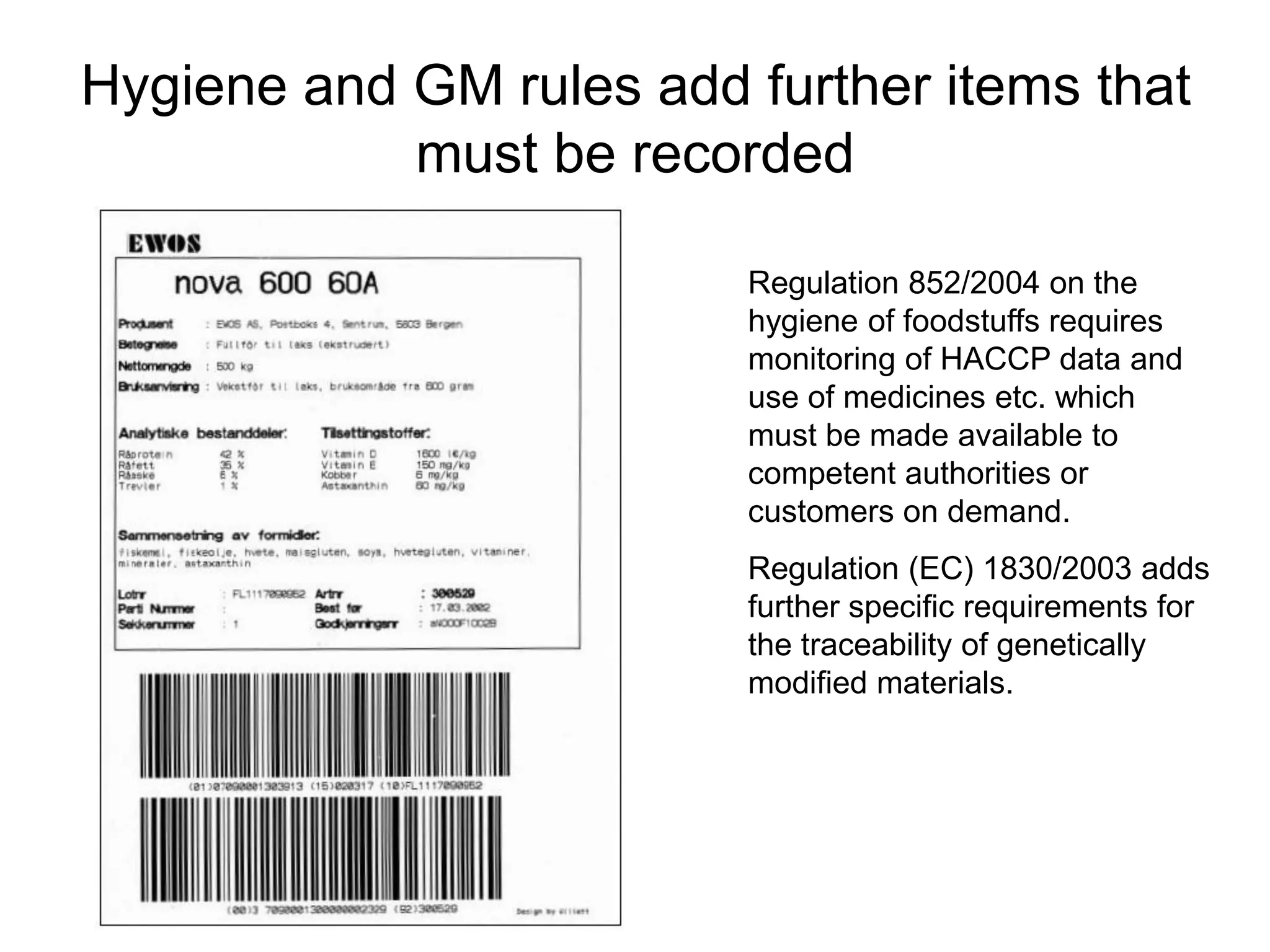 Hygiene and GM rules add further items that
must be recorded
Regulation 852/2004 on the
hygiene of foodstuffs requires
monitoring of HACCP data and
use of medicines etc. which
must be made available to
competent authorities or
customers on demand.
Regulation (EC) 1830/2003 adds
further specific requirements for
the traceability of genetically
modified materials.
 