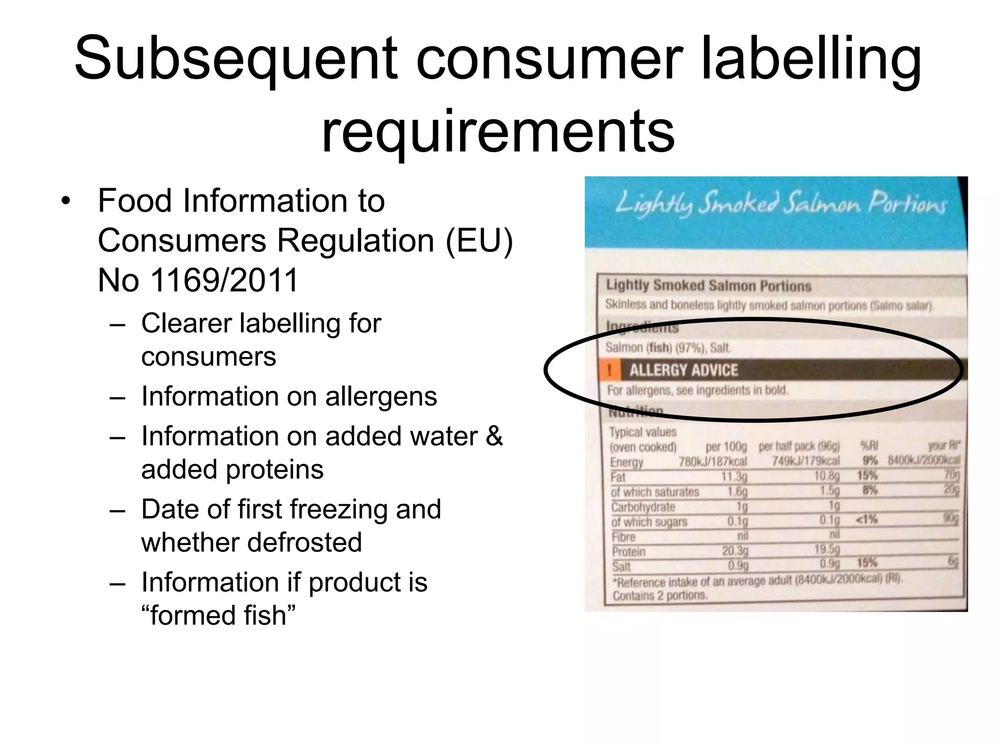 Subsequent consumer labelling
requirements
• Food Information to
Consumers Regulation (EU)
No 1169/2011
– Clearer labelling for
consumers
– Information on allergens
– Information on added water &
added proteins
– Date of first freezing and
whether defrosted
– Information if product is
“formed fish”
 