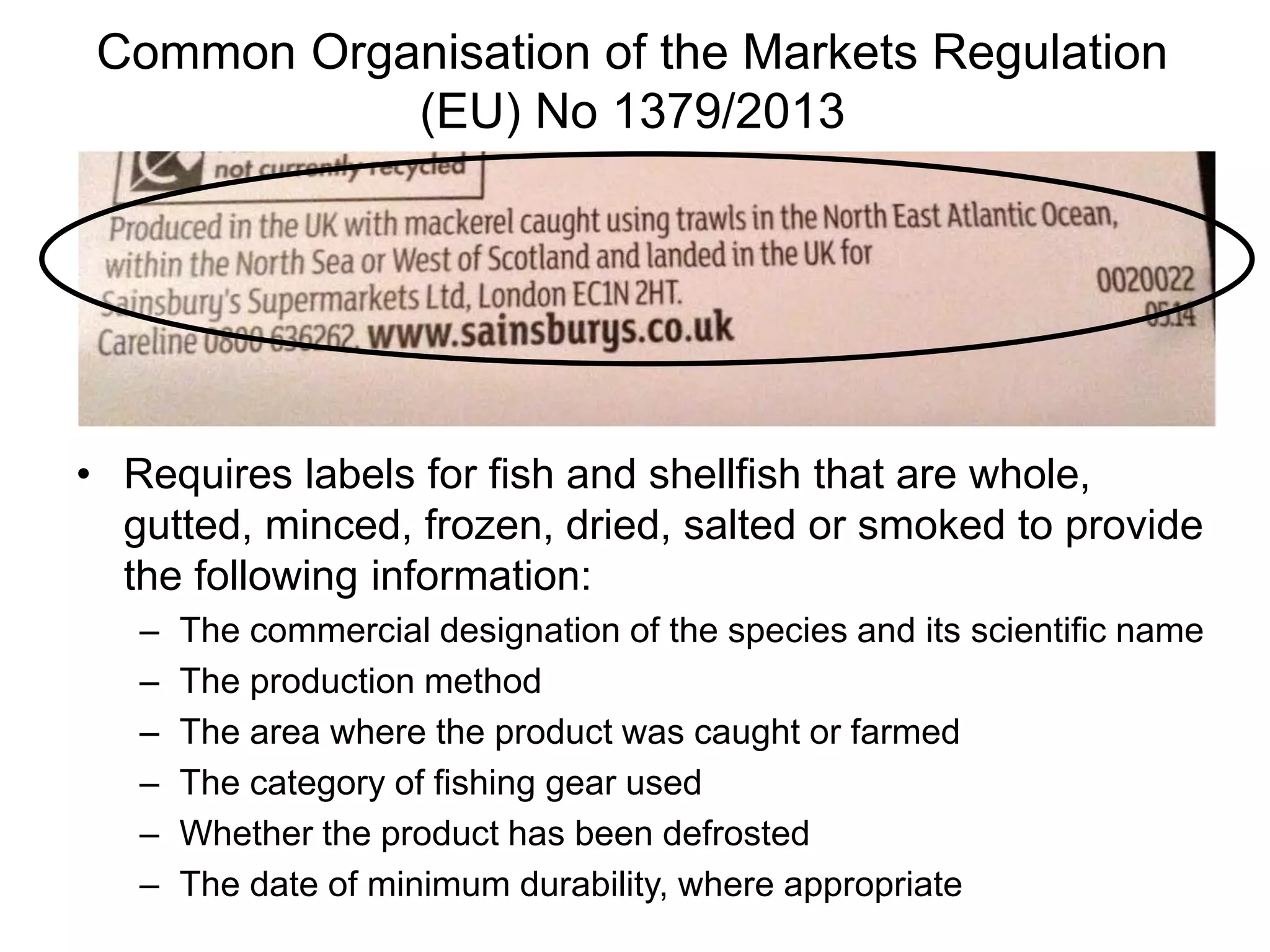 Common Organisation of the Markets Regulation
(EU) No 1379/2013
• Requires labels for fish and shellfish that are whole,
gutted, minced, frozen, dried, salted or smoked to provide
the following information:
– The commercial designation of the species and its scientific name
– The production method
– The area where the product was caught or farmed
– The category of fishing gear used
– Whether the product has been defrosted
– The date of minimum durability, where appropriate
 