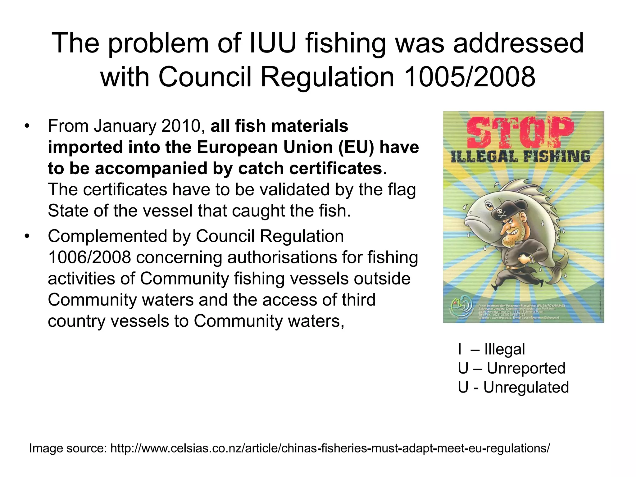 The problem of IUU fishing was addressed
with Council Regulation 1005/2008
• From January 2010, all fish materials
imported into the European Union (EU) have
to be accompanied by catch certificates.
The certificates have to be validated by the flag
State of the vessel that caught the fish.
• Complemented by Council Regulation
1006/2008 concerning authorisations for fishing
activities of Community fishing vessels outside
Community waters and the access of third
country vessels to Community waters,
Image source: http://www.celsias.co.nz/article/chinas-fisheries-must-adapt-meet-eu-regulations/
I – Illegal
U – Unreported
U - Unregulated
 