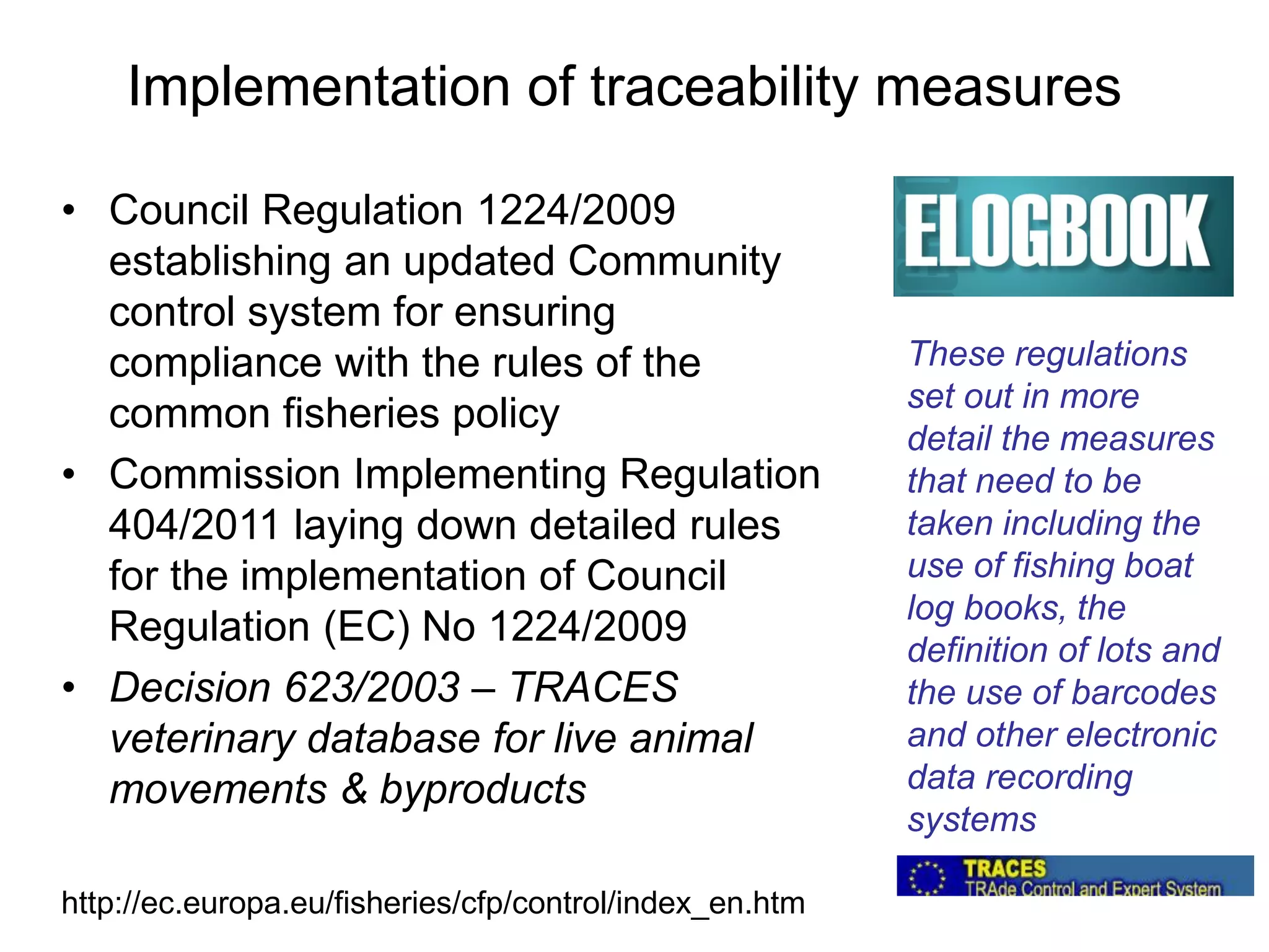 Implementation of traceability measures
• Council Regulation 1224/2009
establishing an updated Community
control system for ensuring
compliance with the rules of the
common fisheries policy
• Commission Implementing Regulation
404/2011 laying down detailed rules
for the implementation of Council
Regulation (EC) No 1224/2009
• Decision 623/2003 – TRACES
veterinary database for live animal
movements & byproducts
These regulations
set out in more
detail the measures
that need to be
taken including the
use of fishing boat
log books, the
definition of lots and
the use of barcodes
and other electronic
data recording
systems
http://ec.europa.eu/fisheries/cfp/control/index_en.htm
 