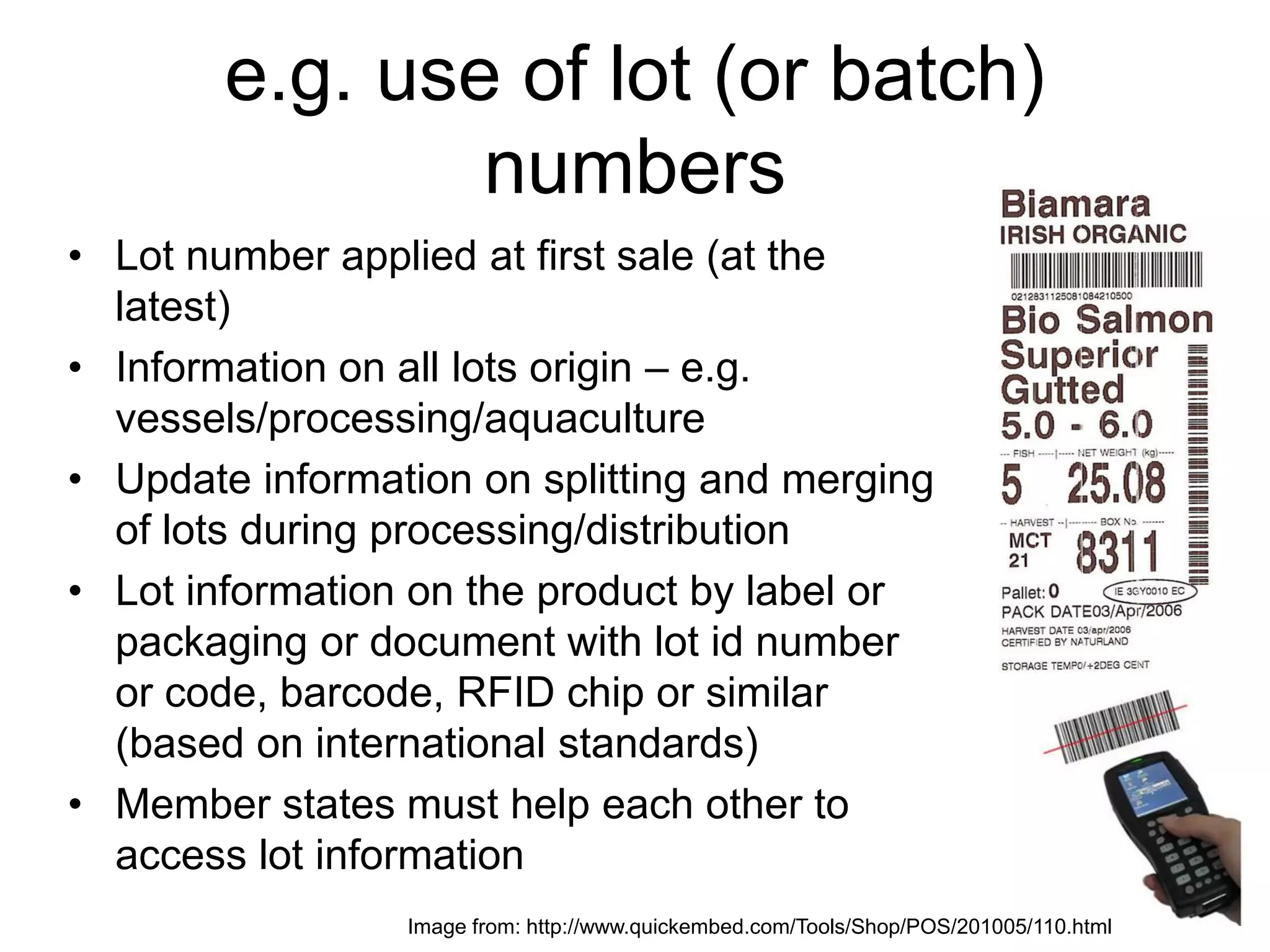 e.g. use of lot (or batch)
numbers
• Lot number applied at first sale (at the
latest)
• Information on all lots origin – e.g.
vessels/processing/aquaculture
• Update information on splitting and merging
of lots during processing/distribution
• Lot information on the product by label or
packaging or document with lot id number
or code, barcode, RFID chip or similar
(based on international standards)
• Member states must help each other to
access lot information
Image from: http://www.quickembed.com/Tools/Shop/POS/201005/110.html
 