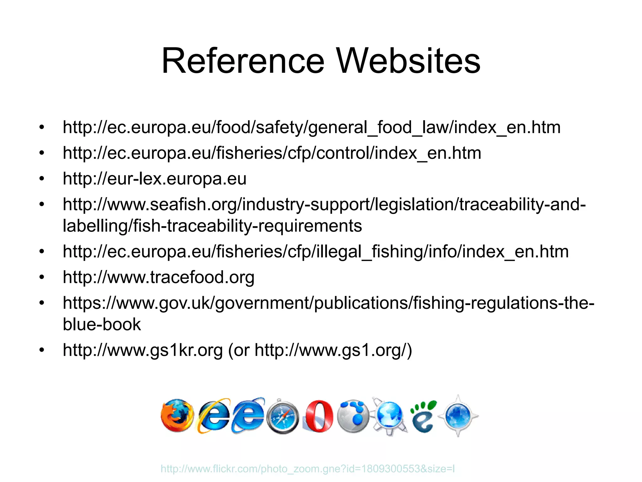 Reference Websites
• http://ec.europa.eu/food/safety/general_food_law/index_en.htm
• http://ec.europa.eu/fisheries/cfp/control/index_en.htm
• http://eur-lex.europa.eu
• http://www.seafish.org/industry-support/legislation/traceability-and-
labelling/fish-traceability-requirements
• http://ec.europa.eu/fisheries/cfp/illegal_fishing/info/index_en.htm
• http://www.tracefood.org
• https://www.gov.uk/government/publications/fishing-regulations-the-
blue-book
• http://www.gs1kr.org (or http://www.gs1.org/)
http://www.flickr.com/photo_zoom.gne?id=1809300553&size=l
 