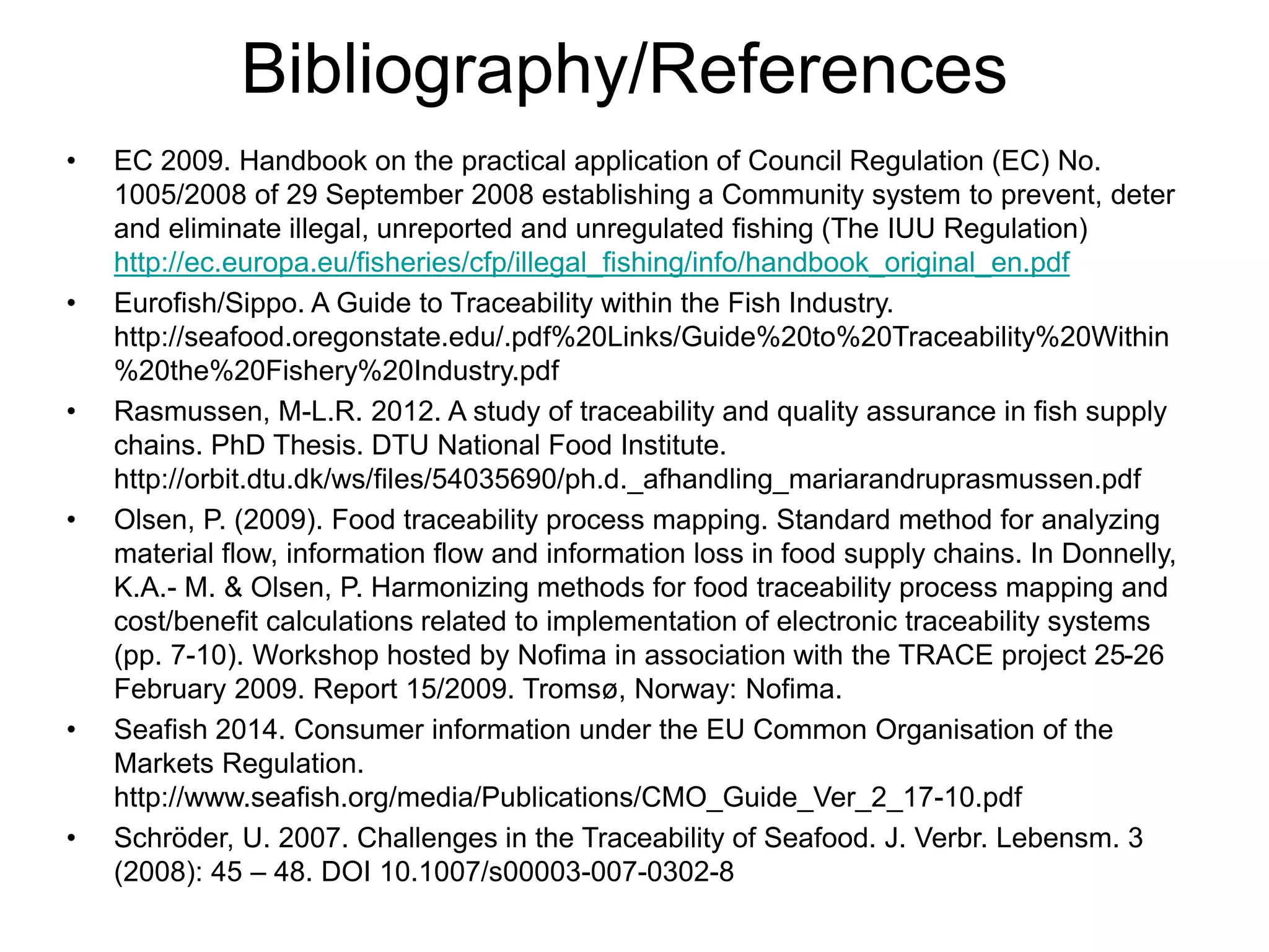 Bibliography/References
• EC 2009. Handbook on the practical application of Council Regulation (EC) No.
1005/2008 of 29 September 2008 establishing a Community system to prevent, deter
and eliminate illegal, unreported and unregulated fishing (The IUU Regulation)
http://ec.europa.eu/fisheries/cfp/illegal_fishing/info/handbook_original_en.pdf
• Eurofish/Sippo. A Guide to Traceability within the Fish Industry.
http://seafood.oregonstate.edu/.pdf%20Links/Guide%20to%20Traceability%20Within
%20the%20Fishery%20Industry.pdf
• Rasmussen, M-L.R. 2012. A study of traceability and quality assurance in fish supply
chains. PhD Thesis. DTU National Food Institute.
http://orbit.dtu.dk/ws/files/54035690/ph.d._afhandling_mariarandruprasmussen.pdf
• Olsen, P. (2009). Food traceability process mapping. Standard method for analyzing
material flow, information flow and information loss in food supply chains. In Donnelly,
K.A.- M. & Olsen, P. Harmonizing methods for food traceability process mapping and
cost/benefit calculations related to implementation of electronic traceability systems
(pp. 7-10). Workshop hosted by Nofima in association with the TRACE project 25-26
February 2009. Report 15/2009. Tromsø, Norway: Nofima.
• Seafish 2014. Consumer information under the EU Common Organisation of the
Markets Regulation.
http://www.seafish.org/media/Publications/CMO_Guide_Ver_2_17-10.pdf
• Schröder, U. 2007. Challenges in the Traceability of Seafood. J. Verbr. Lebensm. 3
(2008): 45 – 48. DOI 10.1007/s00003-007-0302-8
 