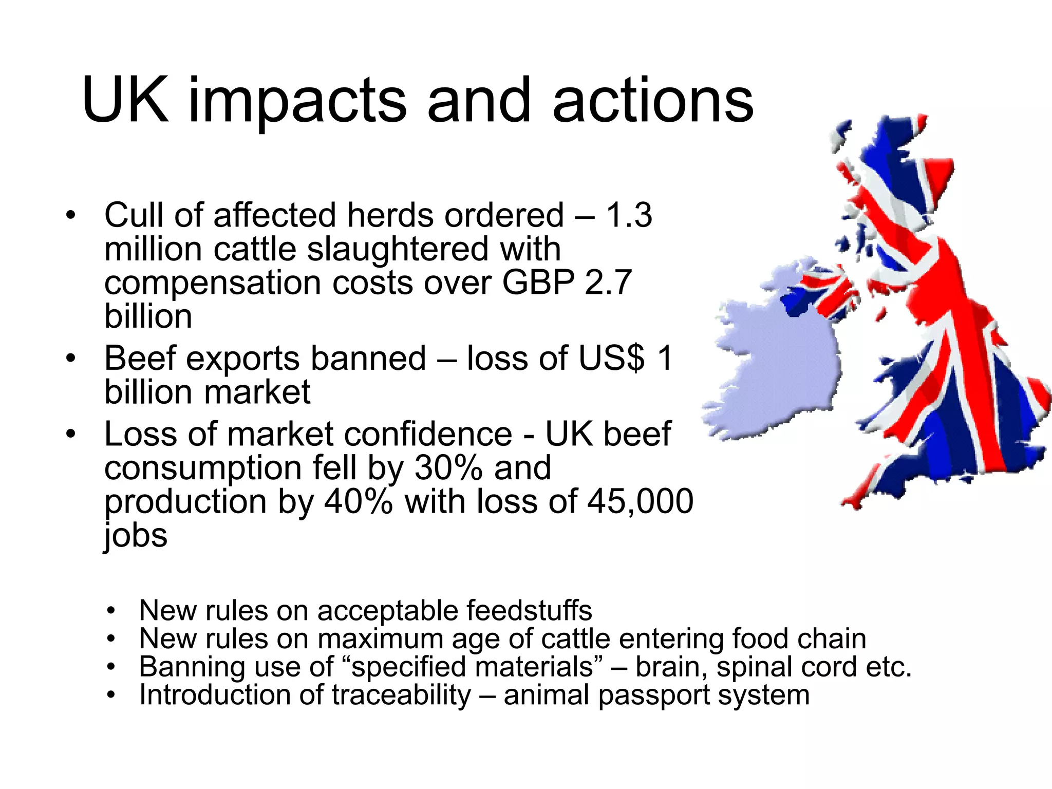 UK impacts and actions
• Cull of affected herds ordered – 1.3
million cattle slaughtered with
compensation costs over GBP 2.7
billion
• Beef exports banned – loss of US$ 1
billion market
• Loss of market confidence - UK beef
consumption fell by 30% and
production by 40% with loss of 45,000
jobs
• New rules on acceptable feedstuffs
• New rules on maximum age of cattle entering food chain
• Banning use of “specified materials” – brain, spinal cord etc.
• Introduction of traceability – animal passport system
 