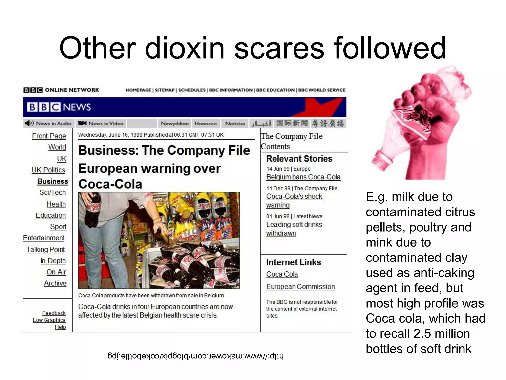 Other dioxin scares followed
http://www.makower.com/blogpix/cokebottle.jpg
E.g. milk due to
contaminated citrus
pellets, poultry and
mink due to
contaminated clay
used as anti-caking
agent in feed, but
most high profile was
Coca cola, which had
to recall 2.5 million
bottles of soft drink
 