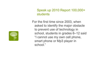 Speak up 2010 Report 100,000+ studentsFor the first time since 2003, when asked to identify the major obstacle to prevent use of technology in school, students in grades 6–12 said “I cannot use my own cell phone, smart phone or Mp3 player in school.”