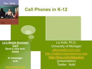 Cell Phones in K-12 Liz Kolb, Ph.D. University of Michigan elikeren@umich.edu http://cellphonesinlearning.com http://tiny.cc/kolbboston (presentation) Twitter:  lkolb Liz’s Mobile Business Card Send a new text:   50500 In message:  kolb  http://contxts.com 