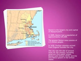 Boston is the largest city and capital of Massachusetts.In 2009, Boston had a population of approximately 645,000.The greater Boston area consists of 4.5 million people.  In 1630, Puritan colonists arrived from England founded the city.The city was the site of several firsts for the country, including America's first public school,  Boston Latin School (1635) and the first Metro system in the United States.