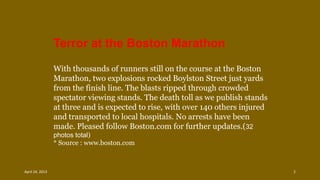 With thousands of runners still on the course at the Boston
Marathon, two explosions rocked Boylston Street just yards
from the finish line. The blasts ripped through crowded
spectator viewing stands. The death toll as we publish stands
at three and is expected to rise, with over 140 others injured
and transported to local hospitals. No arrests have been
made. Pleased follow Boston.com for further updates.(32
photos total)
* Source : www.boston.com
Terror at the Boston Marathon
April 24, 2013 2
 