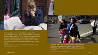 A woman talks on the phone after two explosions
interrupted the running of the Boston Marathon in Boston,
Massachusetts April 15, 2013. Two bombs ripped through
the crowd at the finish line of the Boston Marathon on
Monday, killing two people and injuring dozens in what a
White House official said would be handled as an "act of
terror."
REUTERS/Dominick Reuter (UNITED STATES - Tags:
SPORT ATHLETICS)
A woman walks past an ambulance at the scene after
explosions reportedly interrupted the running of the
117th Boston Marathon in Boston, Massachusetts April
15, 2013.
REUTERS/Dominick Reuter
April 24, 2013 37
 