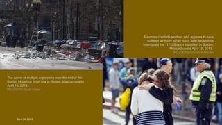 The scene of multiple explosions near the end of the
Boston Marathon finish line in Boston, Massachusetts
April 15, 2013.
REUTERS/Scott Eisen
A woman comforts another, who appears to have
suffered an injury to her hand, after explosions
interrupted the 117th Boston Marathon in Boston,
Massachusetts April 15, 2013.
REUTERS/Dominick Reuter
April 24, 2013 38
 