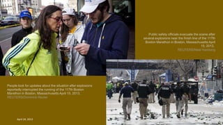 People look for updates about the situation after explosions
reportedly interrupted the running of the 117th Boston
Marathon in Boston, Massachusetts April 15, 2013.
REUTERS/Dominick Reuter
Public safety officials evacuate the scene after
several explosions near the finish line of the 117th
Boston Marathon in Boston, Massachusetts April
15, 2013.
REUTERS/Neal Hamberg
April 24, 2013 40
 