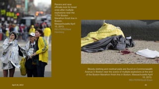 Racers and race
officials look for loved
ones after multiple
explosions near the
117th Boston
Marathon finish line in
Boston,
Massachusetts April
15, 2013.
REUTERS/Neal
Hamberg
Bloody clothing and medical pads are found on Commonwealth
Avenue in Boston near the scene of multiple explosions at the end
of the Boston Marathon finish line in Boston, Massachusetts April
15, 2013.
REUTERS/Scott Eisen
April 24, 2013 41
 