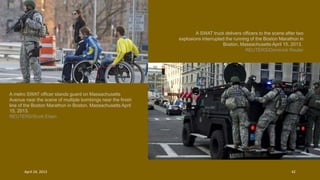A metro SWAT officer stands guard on Massachusetts
Avenue near the scene of multiple bombings near the finish
line of the Boston Marathon in Boston, Massachusetts April
15, 2013.
REUTERS/Scott Eisen
A SWAT truck delivers officers to the scene after two
explosions interrupted the running of the Boston Marathon in
Boston, Massachusetts April 15, 2013.
REUTERS/Dominick Reuter
April 24, 2013 42
 