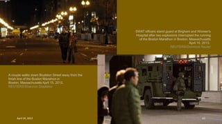 A couple walks down Boylston Street away from the
finish line of the Boston Marathon in
Boston, Massachusetts April 15, 2013.
REUTERS/Shannon Stapleton
SWAT officers stand guard at Brigham and Women's
Hospital after two explosions interrupted the running
of the Boston Marathon in Boston, Massachusetts
April 15, 2013.
REUTERS/Dominick Reuter
April 24, 2013 43
 