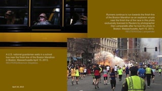 Runners continue to run towards the finish line
of the Boston Marathon as an explosion erupts
near the finish line of the race in this photo
exclusively licensed to Reuters by photographer
Dan Lampariello after he took the photo in
Boston, Massachusetts, April 15, 2013.
REUTERS/Dan Lampariello
A U.S. national guardsman waits in a school
bus near the finish line of the Boston Marathon
in Boston, Massachusetts April 15, 2013.
REUTERS/Shannon Stapleton
April 24, 2013 45
 