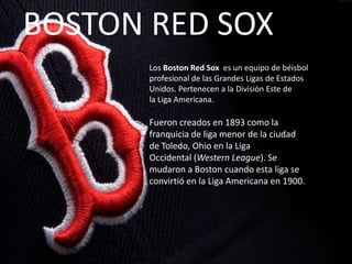 BOSTON RED SOX
Los Boston Red Sox es un equipo de béisbol
profesional de las Grandes Ligas de Estados
Unidos. Pertenecen a la División Este de
la Liga Americana.

Fueron creados en 1893 como la
franquicia de liga menor de la ciudad
de Toledo, Ohio en la Liga
Occidental (Western League). Se
mudaron a Boston cuando esta liga se
convirtió en la Liga Americana en 1900.

 