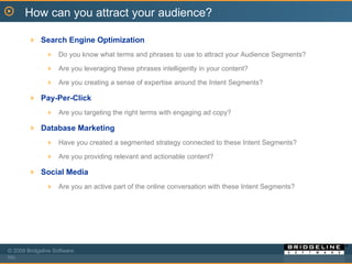 Search Engine Optimization Do you know what terms and phrases to use to attract your Audience Segments?  Are you leveraging these phrases intelligently in your content? Are you creating a sense of expertise around the Intent Segments? Pay-Per-Click Are you targeting the right terms with engaging ad copy? Database Marketing Have you created a segmented strategy connected to these Intent Segments?  Are you providing relevant and actionable content?  Social Media Are you an active part of the online conversation with these Intent Segments?  How can you attract your audience? 