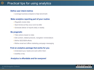 Make analytics reporting part of your routine Regularly review data Spot trends as they occur and not after Schedule deliver of reports daily or weekly Define user intent metrics Leverage business analysts to help benchmark Be pragmatic Take actions based on data Edit content, related products, navigation nomenclature Refine SEO/SEM efforts Refine email and offline marketing campaign messaging Find an analytics package that works for you Understand your needs and work within them Usability is key Practical tips for using analytics Analytics is affordable and for everyone! 