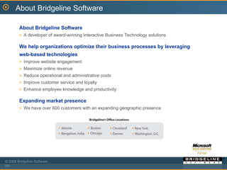 About Bridgeline Software About Bridgeline Software A developer of award-winning Interactive Business Technology solutions We help organizations optimize their business processes by leveraging web-based technologies Improve website engagement  Maximize online revenue Reduce operational and administrative costs Improve customer service and loyalty Enhance employee knowledge and productivity Expanding market presence We have over 600 customers with an expanding geographic presence 