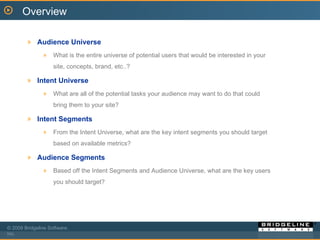 Audience Universe What is the entire universe of potential users that would be interested in your site, concepts, brand, etc..?  Intent Universe What are all of the potential tasks your audience may want to do that could bring them to your site? Intent Segments From the Intent Universe, what are the key intent segments you should target based on available metrics? Audience Segments Based off the Intent Segments and Audience Universe, what are the key users you should target?  Overview 
