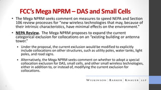 FCC’s Mega NPRM – DAS and Small Cells
• The Mega NPRM seeks comment on measures to speed NEPA and Section
106 review processes for “new wireless technologies that may, because of
their intrinsic characteristics, have minimal effects on the environment.”
• NEPA Review. The Mega NPRM proposes to expand the current
categorical exclusion for collocations on an “existing building or antenna
tower.”




5

Under the proposal, the current exclusion would be modified to explicitly
include collocations on other structures, such as utility poles, water tanks, light
poles, and road signs.
Alternatively, the Mega NPRM seeks comment on whether to adopt a special
collocation exclusion for DAS, small cells, and other small wireless technologies,
either in addition to, or instead of, modifying the current exclusion for
collocations.

 