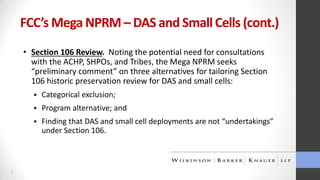 FCC’s Mega NPRM – DAS and Small Cells (cont.)
• Section 106 Review. Noting the potential need for consultations
with the ACHP, SHPOs, and Tribes, the Mega NPRM seeks
“preliminary comment” on three alternatives for tailoring Section
106 historic preservation review for DAS and small cells:



Program alternative; and



6

Categorical exclusion;

Finding that DAS and small cell deployments are not “undertakings”
under Section 106.

 