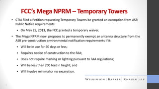FCC’s Mega NPRM – Temporary Towers
• CTIA filed a Petition requesting Temporary Towers be granted an exemption from ASR
Public Notice requirements:


On May 25, 2013, the FCC granted a temporary waiver.

• The Mega NPRM now proposes to permanently exempt an antenna structure from the
ASR pre-construction environmental notification requirements if it:



Requires notice of construction to the FAA;



Does not require marking or lighting pursuant to FAA regulations;



Will be less than 200 feet in height; and



7

Will be in use for 60 days or less;

Will involve minimal or no excavation.

 