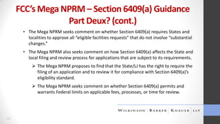 FCC’s Mega NPRM – Section 6409(a) Guidance
Part Deux? (cont.)
▪ The Mega NPRM seeks comment on whether Section 6409(a) requires States and
localities to approve all “eligible facilities requests” that do not involve “substantial
changes.”
▪ The Mega NPRM also seeks comment on how Section 6409(a) affects the State and
local filing and review process for applications that are subject to its requirements.
 The Mega NPRM proposes to find that the State/LJ has the right to require the
filing of an application and to review it for compliance with Section 6409(a)’s
eligibility standard.
 The Mega NPRM seeks comment on whether Section 6409(a) permits and
warrants Federal limits on applicable fees, processes, or time for review.

10

 