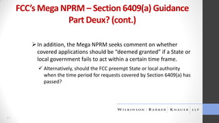 FCC’s Mega NPRM – Section 6409(a) Guidance
Part Deux? (cont.)
 In addition, the Mega NPRM seeks comment on whether
covered applications should be “deemed granted” if a State or
local government fails to act within a certain time frame.
 Alternatively, should the FCC preempt State or local authority
when the time period for requests covered by Section 6409(a) has
passed?

11

 