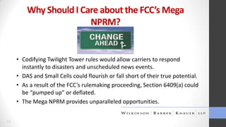 Why Should I Care about the FCC’s Mega
NPRM?

• Codifying Twilight Tower rules would allow carriers to respond
instantly to disasters and unscheduled news events.
• DAS and Small Cells could flourish or fall short of their true potential.
• As a result of the FCC’s rulemaking proceeding, Section 6409(a) could
be “pumped up” or deflated.
• The Mega NPRM provides unparalleled opportunities.
13

 
