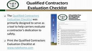 Qualified Contractors
Evaluation Checklist


The Qualified Contractors
Evaluation Checklist was
primarily designed to serve as
a tool to help carriers evaluate
a contractor’s dedication to
safety.



Print the Qualified Contractors
Evaluation Checklist at
www.natehome.com

 
